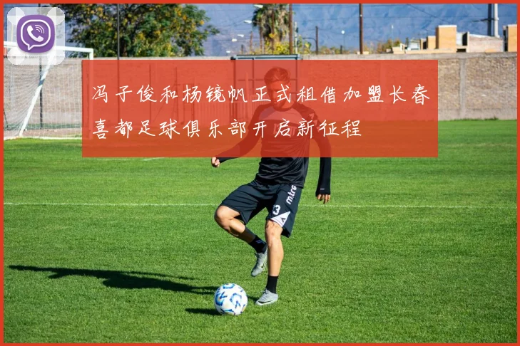 冯子俊和杨镜帆正式租借加盟长春喜都足球俱乐部开启新征程