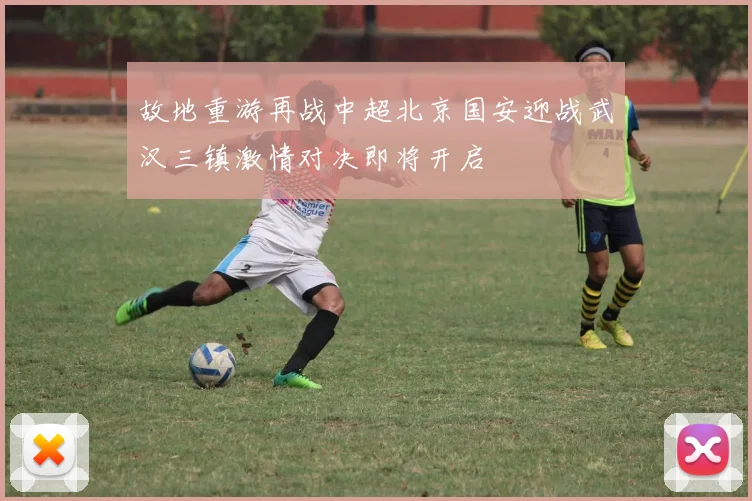 故地重游再战中超北京国安迎战武汉三镇激情对决即将开启