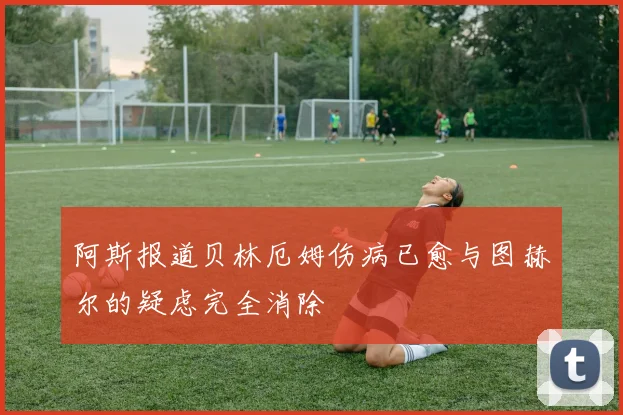 阿斯报道贝林厄姆伤病已愈与图赫尔的疑虑完全消除