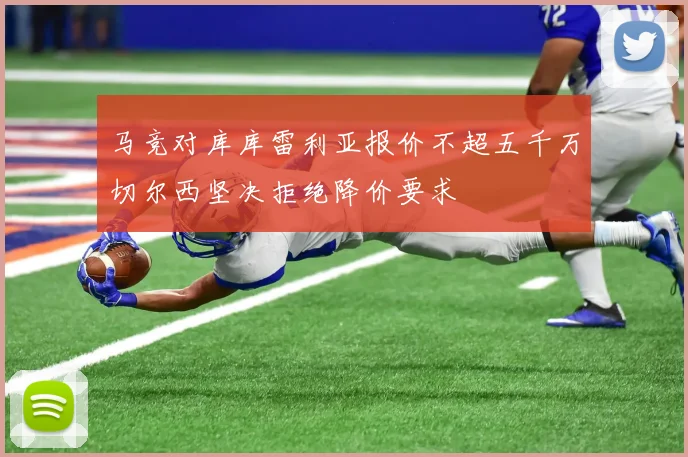 马竞对库库雷利亚报价不超五千万切尔西坚决拒绝降价要求
