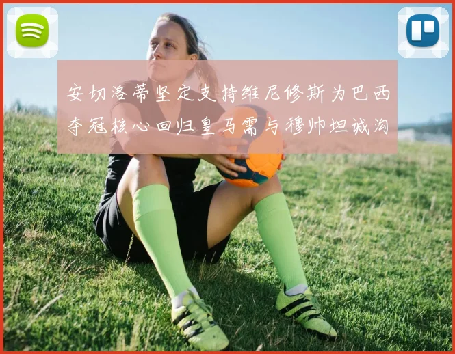 安切洛蒂坚定支持维尼修斯为巴西夺冠核心回归皇马需与穆帅坦诚沟通