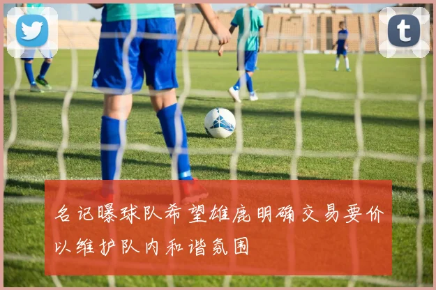 名记曝球队希望雄鹿明确交易要价以维护队内和谐氛围