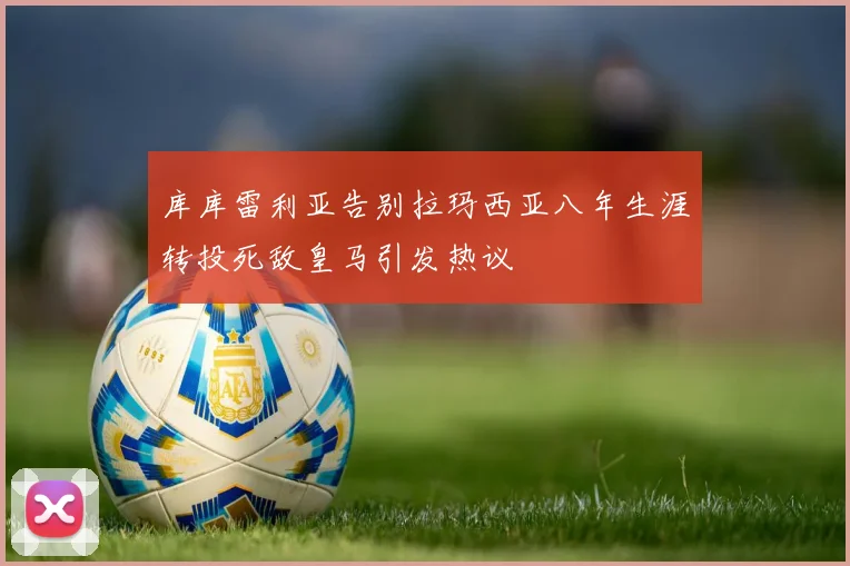 库库雷利亚告别拉玛西亚八年生涯转投死敌皇马引发热议