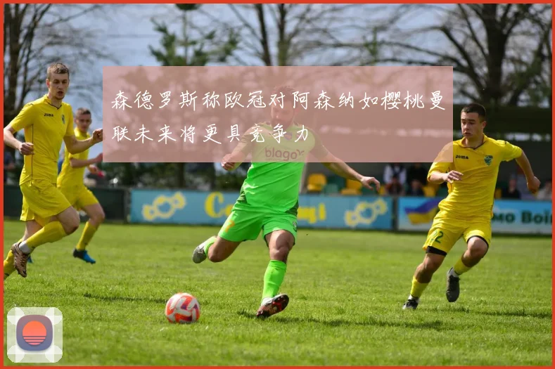 森德罗斯称欧冠对阿森纳如樱桃曼联未来将更具竞争力