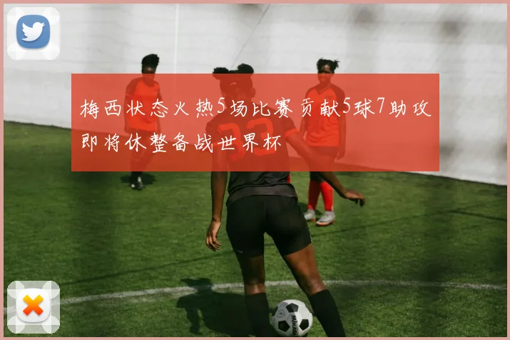 梅西状态火热5场比赛贡献5球7助攻即将休整备战世界杯