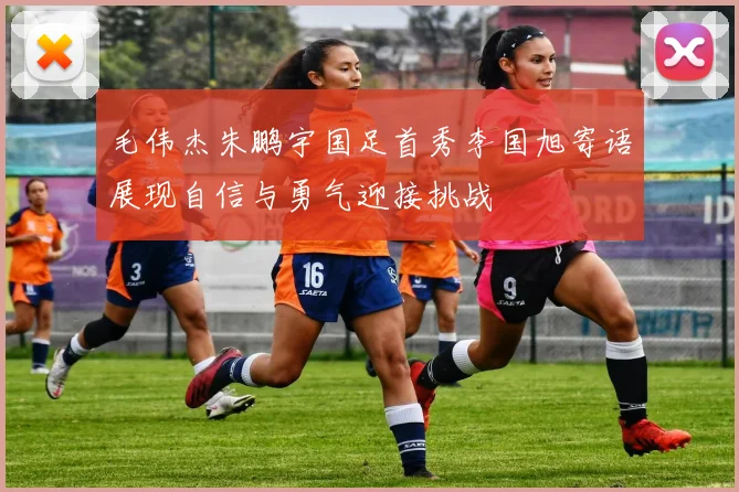 毛伟杰朱鹏宇国足首秀李国旭寄语展现自信与勇气迎接挑战