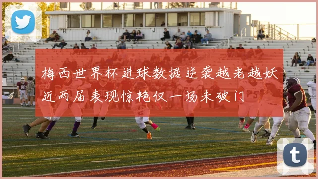 梅西世界杯进球数据逆袭越老越妖近两届表现惊艳仅一场未破门