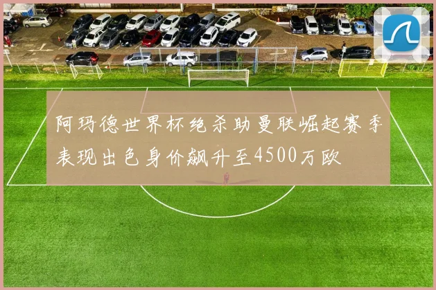 阿玛德世界杯绝杀助曼联崛起赛季表现出色身价飙升至4500万欧