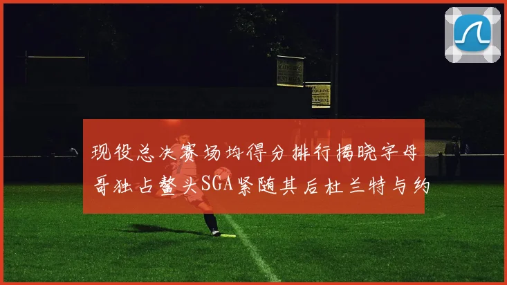 现役总决赛场均得分排行揭晓字母哥独占鳌头SGA紧随其后杜兰特与约基奇争夺第三