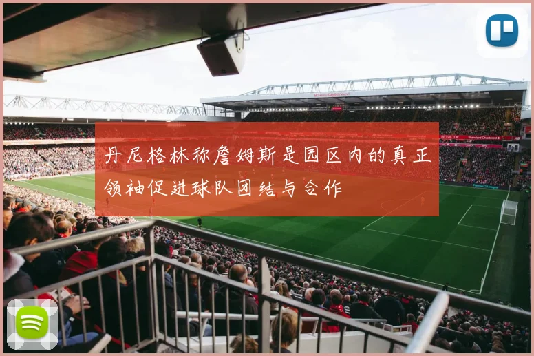 丹尼格林称詹姆斯是园区内的真正领袖促进球队团结与合作