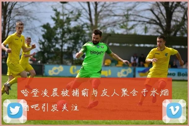 哈登凌晨被捕前与友人聚会于水烟酒吧引发关注