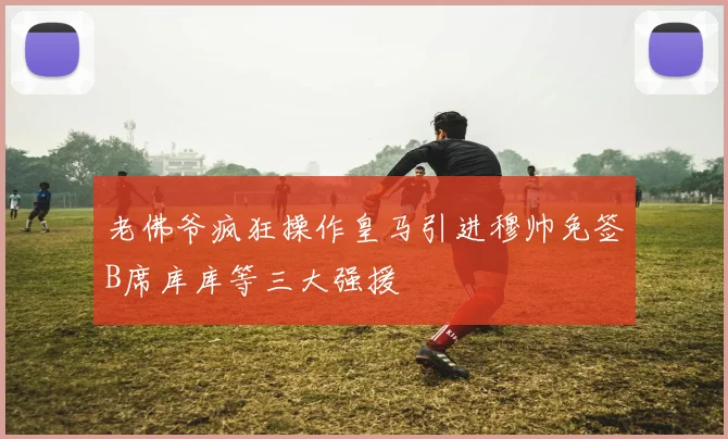 老佛爷疯狂操作皇马引进穆帅免签B席库库等三大强援