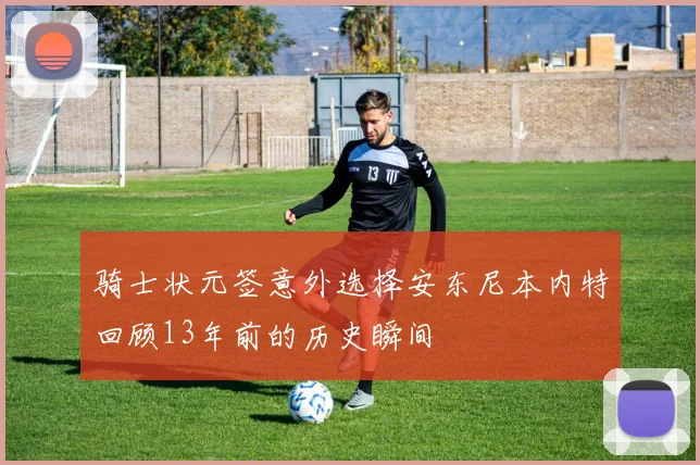 骑士状元签意外选择安东尼本内特回顾13年前的历史瞬间