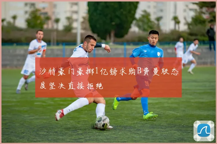 沙特豪门豪掷1亿镑求购B费曼联态度坚决直接拒绝